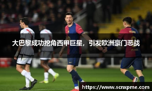 大巴黎成功挖角西甲巨星，引发欧洲豪门恶战